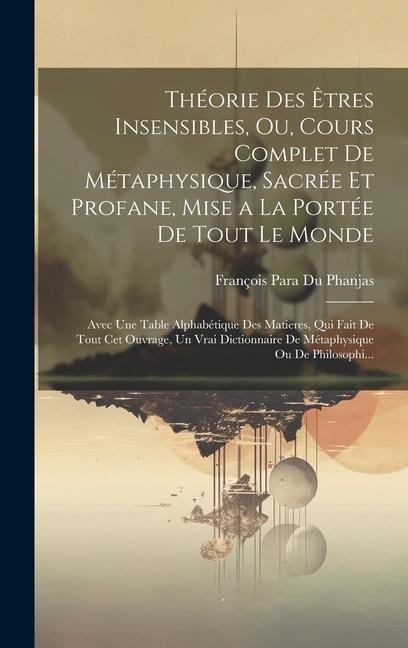 Théorie Des Êtres Insensibles, Ou, Cours Complet De Métaphysique, Sacrée Et Profane, Mise a La Portée De Tout Le Monde: Avec Une Table Alphabétique De - 