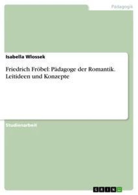 Friedrich Fröbel: Pädagoge der Romantik. Leitideen und Konzepte - Isabella Wlossek
