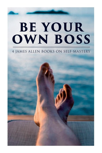 Be Your Own Boss: 4 James Allen Books on Self-Mastery: As a Man Thinketh, The Life Triumphant, The Mastery of Destiny & Man: King of Min - James Allen