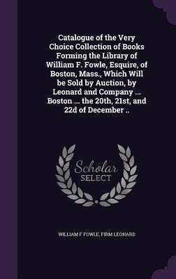 Catalogue of the Very Choice Collection of Books Forming the Library of William F. Fowle, Esquire, of Boston, Mass., Which Will be Sold by Auction, by - William F. Fowle, Firm Leonard