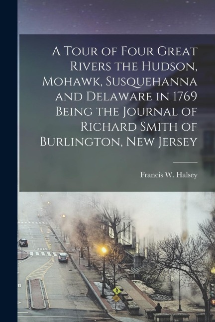 A Tour of Four Great Rivers the Hudson, Mohawk, Susquehanna and Delaware in 1769 Being the Journal of Richard Smith of Burlington, New Jersey - Francis W. Halsey
