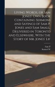 Living Words, or Sam Jones' own Book Containing Sermons and Sayings of Sam P. Jones and Sam Small, Delivered in Toronto and Elsewhere, With the Story - Sam P. Jones, Samuel W. Small