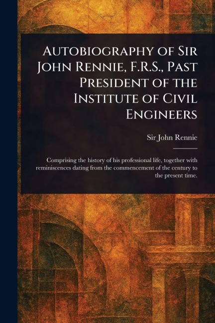 Autobiography of Sir John Rennie, F.R.S., Past President of the Institute of Civil Engineers - John Rennie