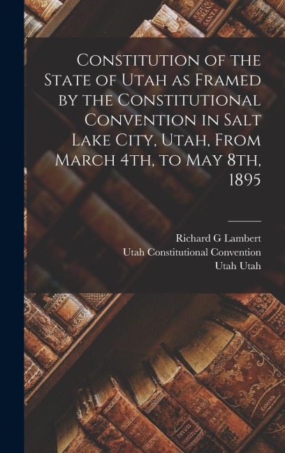 Constitution of the State of Utah as Framed by the Constitutional Convention in Salt Lake City, Utah, From March 4th, to May 8th, 1895 - Utah Constitutional Convention, Utah Utah, Richard G. Lambert