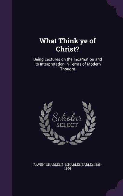 What Think Ye of Christ?: Being Lectures on the Incarnation and Its Interpretation in Terms of Modern Thought - Charles E. 1885-1964 Raven