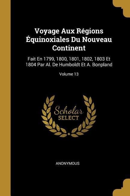 Voyage Aux Régions Équinoxiales Du Nouveau Continent: Fait En 1799, 1800, 1801, 1802, 1803 Et 1804 Par Al. De Humboldt Et A. Bonpland; Volume 13 - Anonymous