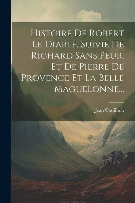 Histoire De Robert Le Diable, Suivie De Richard Sans Peur, Et De Pierre De Provence Et La Belle Maguelonne... - Jean Castilhon
