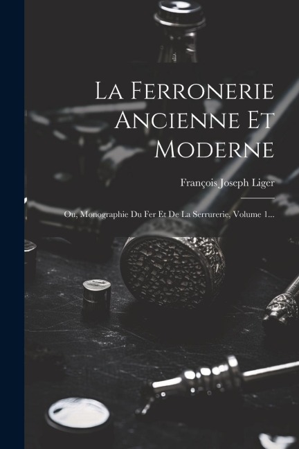 La Ferronerie Ancienne Et Moderne: Ou, Monographie Du Fer Et De La Serrurerie, Volume 1... - François Joseph Liger