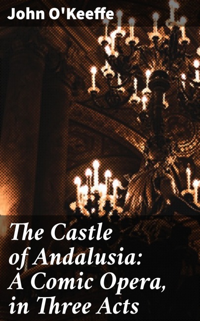 The Castle of Andalusia: A Comic Opera, in Three Acts - John O'Keeffe