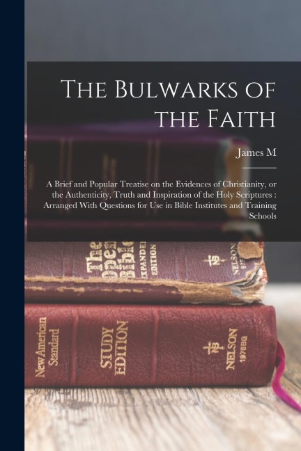 The Bulwarks of the Faith: A Brief and Popular Treatise on the Evidences of Christianity, or the Authenticity, Truth and Inspiration of the Holy - James M. Gray