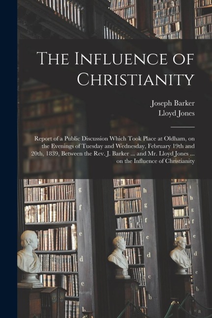 The Influence of Christianity: Report of a Public Discussion Which Took Place at Oldham, on the Evenings of Tuesday and Wednesday, February 19th and - Joseph Barker, Lloyd Jones