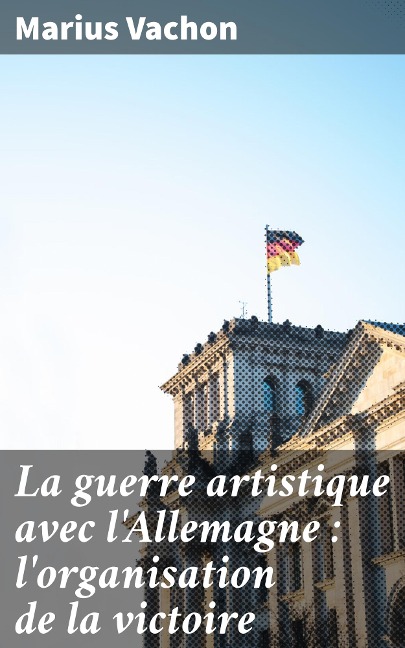 La guerre artistique avec l'Allemagne : l'organisation de la victoire - Marius Vachon