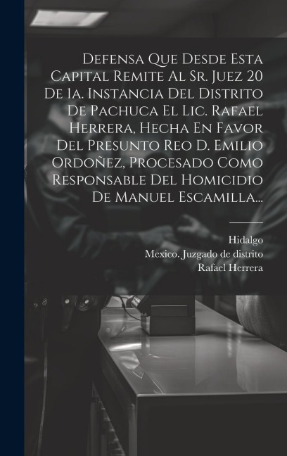 Defensa Que Desde Esta Capital Remite Al Sr. Juez 20 De 1a. Instancia Del Distrito De Pachuca El Lic. Rafael Herrera, Hecha En Favor Del Presunto Reo D. Emilio Ordoñez, Procesado Como Responsable Del Homicidio De Manuel Escamilla... - Rafael Herrera, Hidalgo