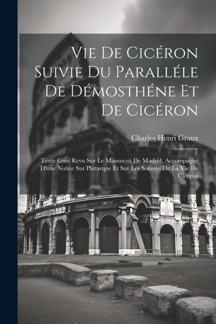 Vie De Cicéron Suivie Du Paralléle De Démosthéne Et De Cicéron: Texte Grec Revu Sur Le Manuscrit De Madrid, Accompagné D'une Notice Sur Plutarque Et S - Charles Henri Graux