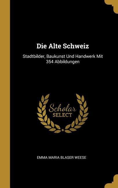 Die Alte Schweiz: Stadtbilder, Baukunst Und Handwerk Mit 354 Abbildungen - Emma Maria Blaser Weese