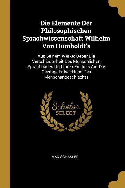 Die Elemente Der Philosophischen Sprachwissenschaft Wilhelm Von Humboldt's: Aus Seinem Werke: Ueber Die Verschiedenheit Des Menschlichen Sprachbaues U - Max Schasler