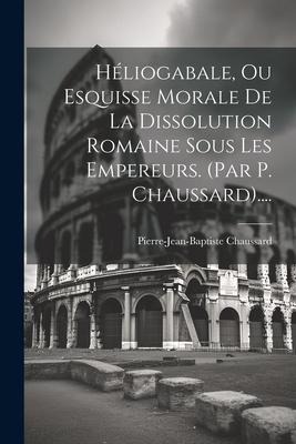 Héliogabale, Ou Esquisse Morale De La Dissolution Romaine Sous Les Empereurs. (par P. Chaussard).... - Pierre-Jean-Baptiste Chaussard