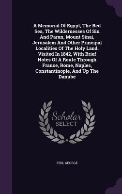 A Memorial Of Egypt, The Red Sea, The Wildernesses Of Sin And Paran, Mount Sinai, Jerusalem And Other Principal Localities Of The Holy Land, Visited In 1842, With Brief Notes Of A Route Through France, Rome, Naples, Constantinople, And Up The Danube - Fisk George