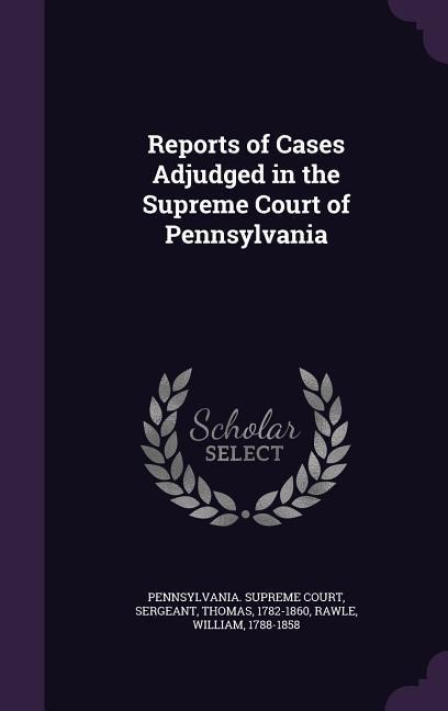 Reports of Cases Adjudged in the Supreme Court of Pennsylvania - Thomas Sergeant, William Rawle
