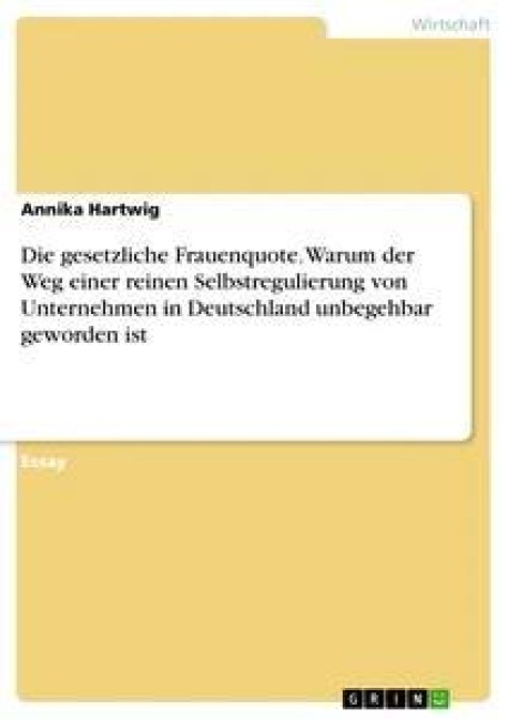 Die gesetzliche Frauenquote. Warum der Weg einer reinen Selbstregulierung von Unternehmen in Deutschland unbegehbar geworden ist - Annika Hartwig