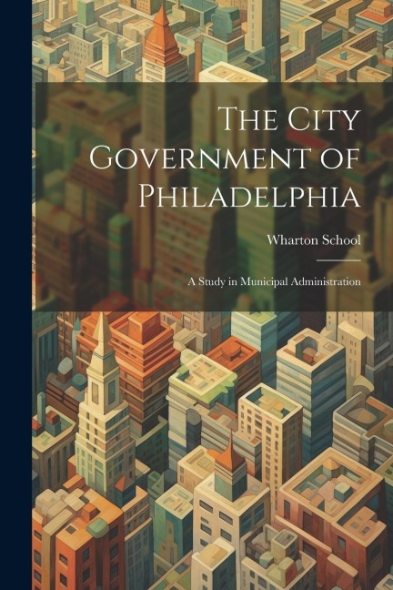 The City Government of Philadelphia: A Study in Municipal Administration - Wharton School