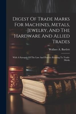 Digest Of Trade Marks For Machines, Metals, Jewelry, And The Hardware And Allied Trades: With A Synopsis Of The Law And Practice Relating To Trade-mar - Wallace A. Bartlett