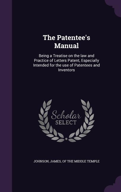 The Patentee's Manual: Being a Treatise on the law and Practice of Letters Patent, Especially Intended for the use of Patentees and Inventors - 