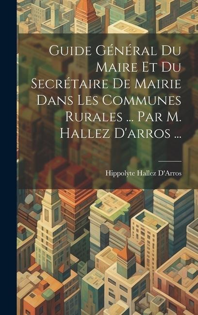 Guide Général Du Maire Et Du Secrétaire De Mairie Dans Les Communes Rurales ... Par M. Hallez D'arros ... - Hippolyte Hallez D'Arros