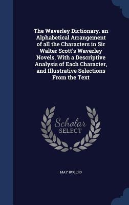 The Waverley Dictionary. an Alphabetical Arrangement of all the Characters in Sir Walter Scott's Waverley Novels, With a Descriptive Analysis of Each - May Rogers