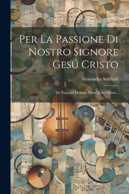 Per La Passione Di Nostro Signore Gesú Cristo: De Passione Domini Nostri Jesu Christi... - Alessandro Scarlatti