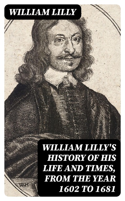 William Lilly's History of His Life and Times, from the Year 1602 to 1681 - William Lilly