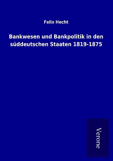 Bankwesen und Bankpolitik in den süddeutschen Staaten 1819-1875 - Felix Hecht
