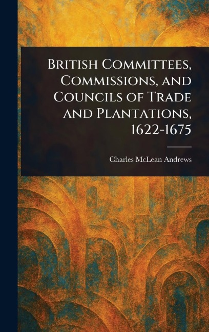 British Committees, Commissions, and Councils of Trade and Plantations, 1622-1675 - Charles Mclean Andrews