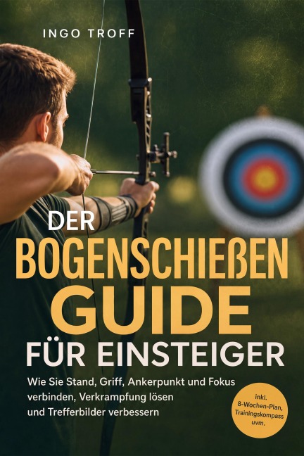 Der Bogenschießen Guide für Einsteiger: Wie Sie Stand, Griff, Ankerpunkt und Fokus verbinden, Verkrampfung lösen und Trefferbilder verbessern - inkl. 8-Wochen-Plan, Trainingskompass uvm. - Ingo Troff