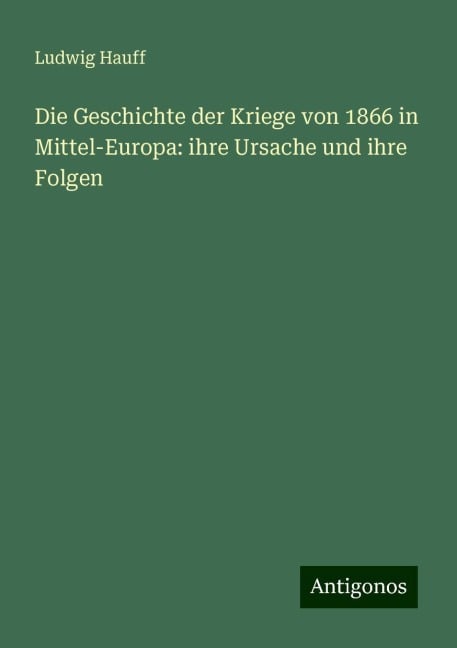 Die Geschichte der Kriege von 1866 in Mittel-Europa: ihre Ursache und ihre Folgen - Ludwig Hauff