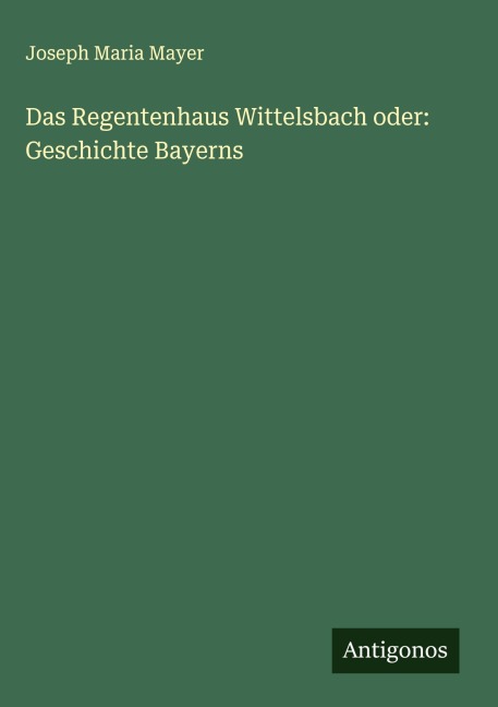 Das Regentenhaus Wittelsbach oder: Geschichte Bayerns - Joseph Maria Mayer