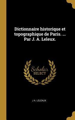 Dictionnaire historique et topographique de Paris. ... Par J. A. Leleux. - J A Leleaux