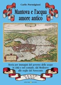 Mantova e l'acqua, amore antico. Storia per immagini del governo delle acque in città e nel contado, dal Medioevo alle soglie del Novecento - Carlo Parmigiani