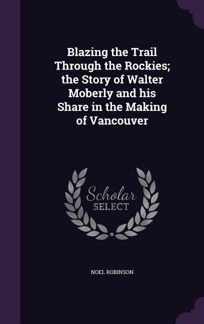 Blazing the Trail Through the Rockies; the Story of Walter Moberly and his Share in the Making of Vancouver - Noel Robinson