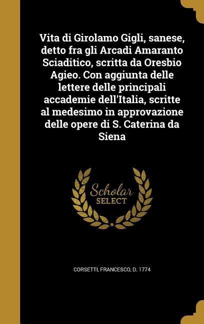 Vita di Girolamo Gigli, sanese, detto fra gli Arcadi Amaranto Sciaditico, scritta da Oresbio Agieo. Con aggiunta delle lettere delle principali accade - 