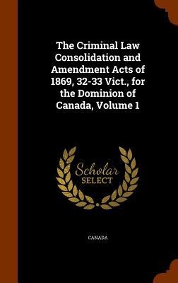 The Criminal Law Consolidation and Amendment Acts of 1869, 32-33 Vict., for the Dominion of Canada, Volume 1 - 