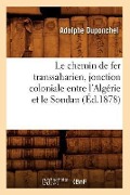 Le Chemin de Fer Transsaharien, Jonction Coloniale Entre l'Algérie Et Le Soudan (Éd.1878) - Adolphe Duponchel