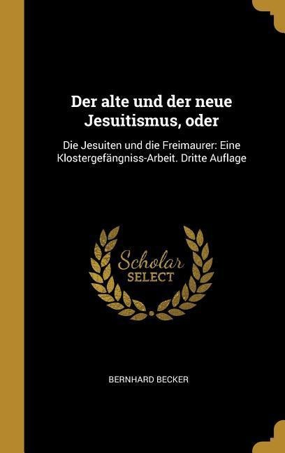Der Alte Und Der Neue Jesuitismus, Oder: Die Jesuiten Und Die Freimaurer: Eine Klostergefängniss-Arbeit. Dritte Auflage - Bernhard Becker