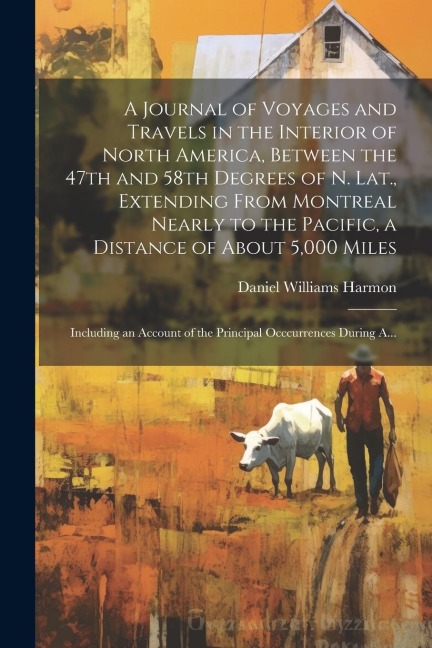 A Journal of Voyages and Travels in the Interior of North America, Between the 47th and 58th Degrees of N. Lat., Extending From Montreal Nearly to the - Daniel Williams Harmon