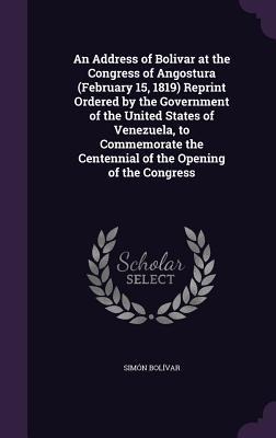 An Address of Bolivar at the Congress of Angostura (February 15, 1819) Reprint Ordered by the Government of the United States of Venezuela, to Commemo - Simón Bolívar