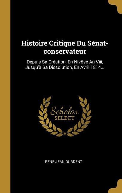 Histoire Critique Du Sénat-conservateur: Depuis Sa Création, En Nivôse An Viii, Jusqu'à Sa Dissolution, En Avril 1814... - René-Jean Durdent