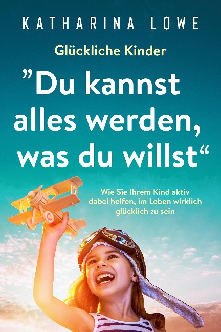 Glückliche Kinder: "Du kannst alles werden, was du willst": Wie Sie Ihrem Kind aktiv dabei helfen, im Leben wirklich glücklich zu sein - Katharina Lowe