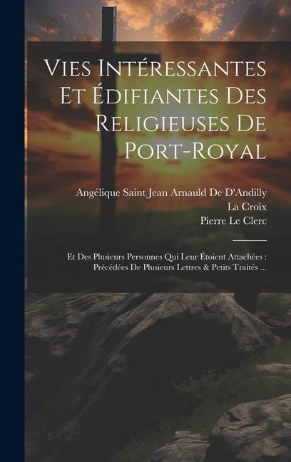 Vies Intéressantes Et Édifiantes Des Religieuses De Port-Royal: Et Des Plusieurs Personnes Qui Leur Étoient Attachées: Précédées De Plusieurs Lettres - Angélique Saint Jean Arna de d'Andilly, La Croix, Pierre Le Clerc