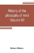 History of the philosophy of mind; embracing the opinions of all writers on mental science from the earliest period to the present time (Volume IV) - Robert Blakey
