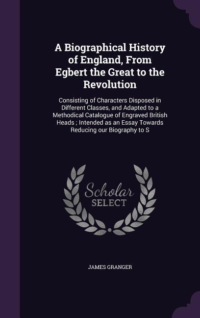A Biographical History of England, From Egbert the Great to the Revolution: Consisting of Characters Disposed in Different Classes, and Adapted to a M - James Granger